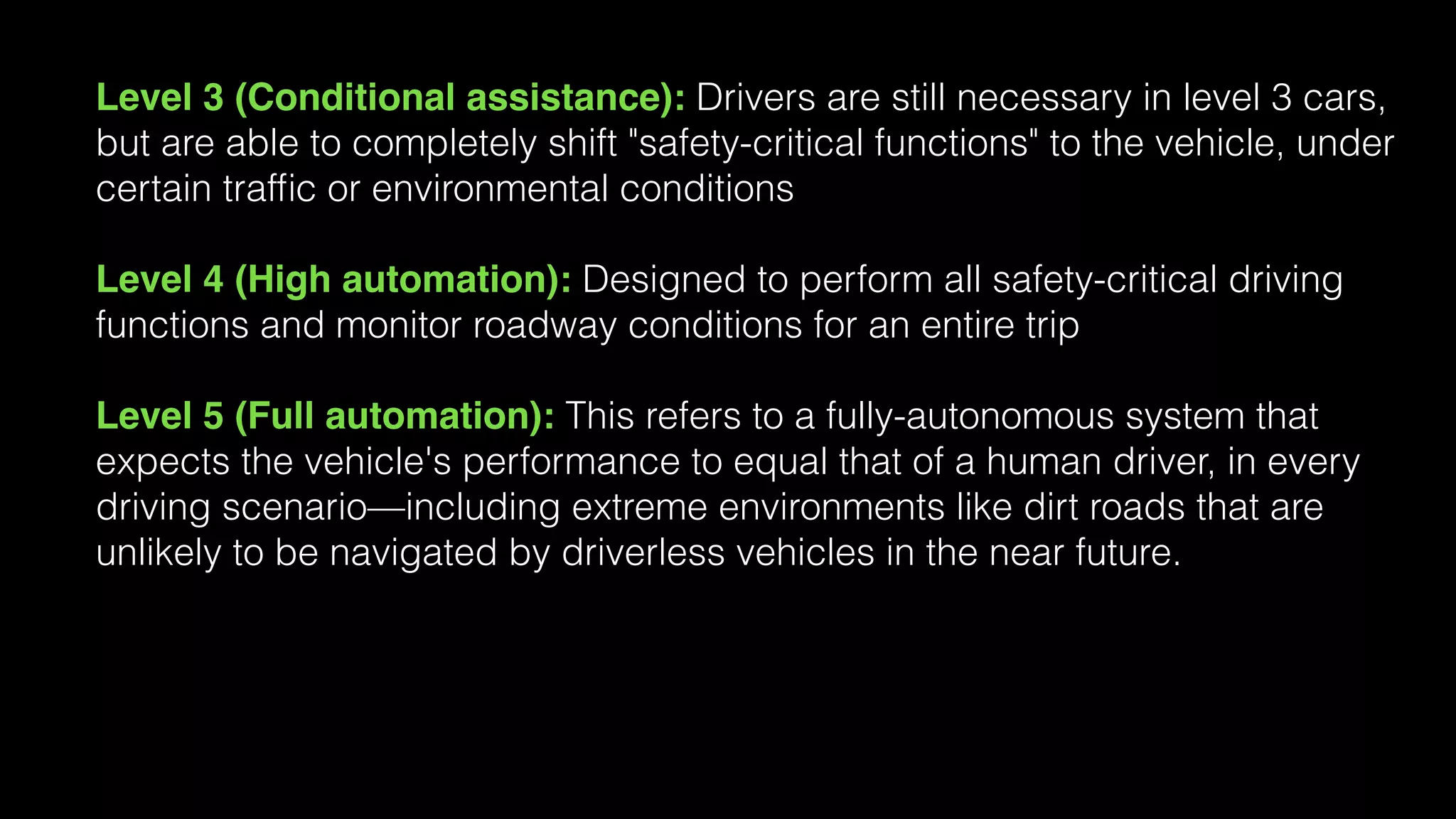 Level 3 (Conditional assistance): Drivers are still necessary in level 3 cars,
but are able to completely shift "safety-critical functions" to the vehicle, under
certain trafﬁc or environmental conditions
Level 4 (High automation): Designed to perform all safety-critical driving
functions and monitor roadway conditions for an entire trip
Level 5 (Full automation): This refers to a fully-autonomous system that
expects the vehicle's performance to equal that of a human driver, in every
driving scenario—including extreme environments like dirt roads that are
unlikely to be navigated by driverless vehicles in the near future.
 