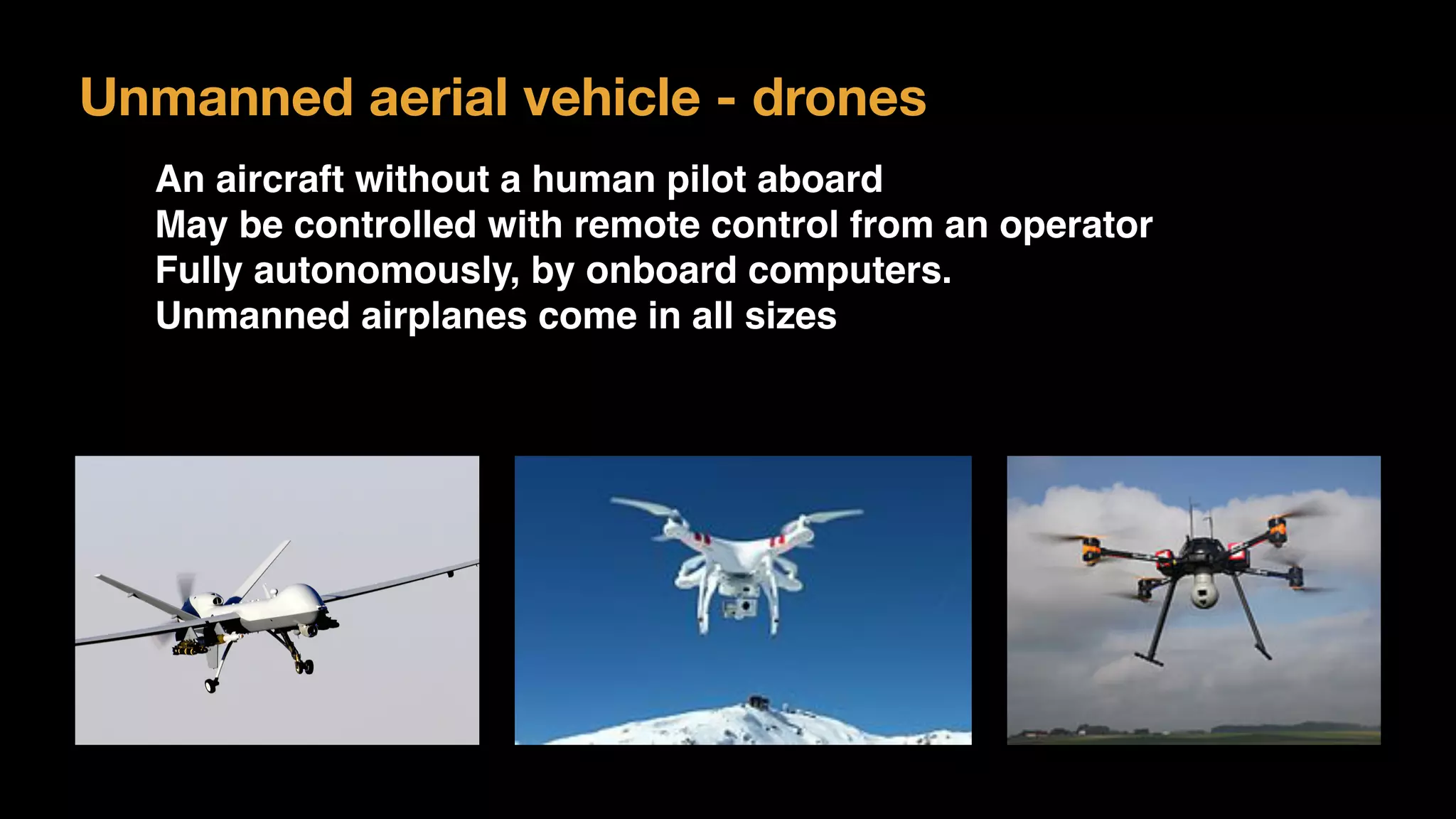 Unmanned aerial vehicle - drones
An aircraft without a human pilot aboard
May be controlled with remote control from an operator
Fully autonomously, by onboard computers.
Unmanned airplanes come in all sizes
 