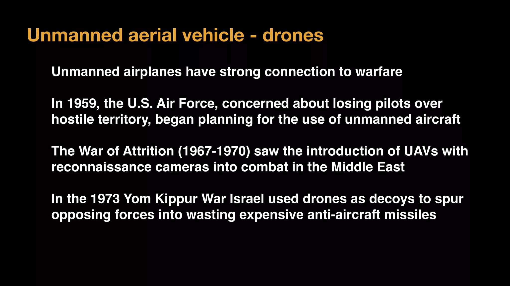 Unmanned aerial vehicle - drones
Unmanned airplanes have strong connection to warfare
In 1959, the U.S. Air Force, concerned about losing pilots over
hostile territory, began planning for the use of unmanned aircraft
The War of Attrition (1967-1970) saw the introduction of UAVs with
reconnaissance cameras into combat in the Middle East
In the 1973 Yom Kippur War Israel used drones as decoys to spur
opposing forces into wasting expensive anti-aircraft missiles
 