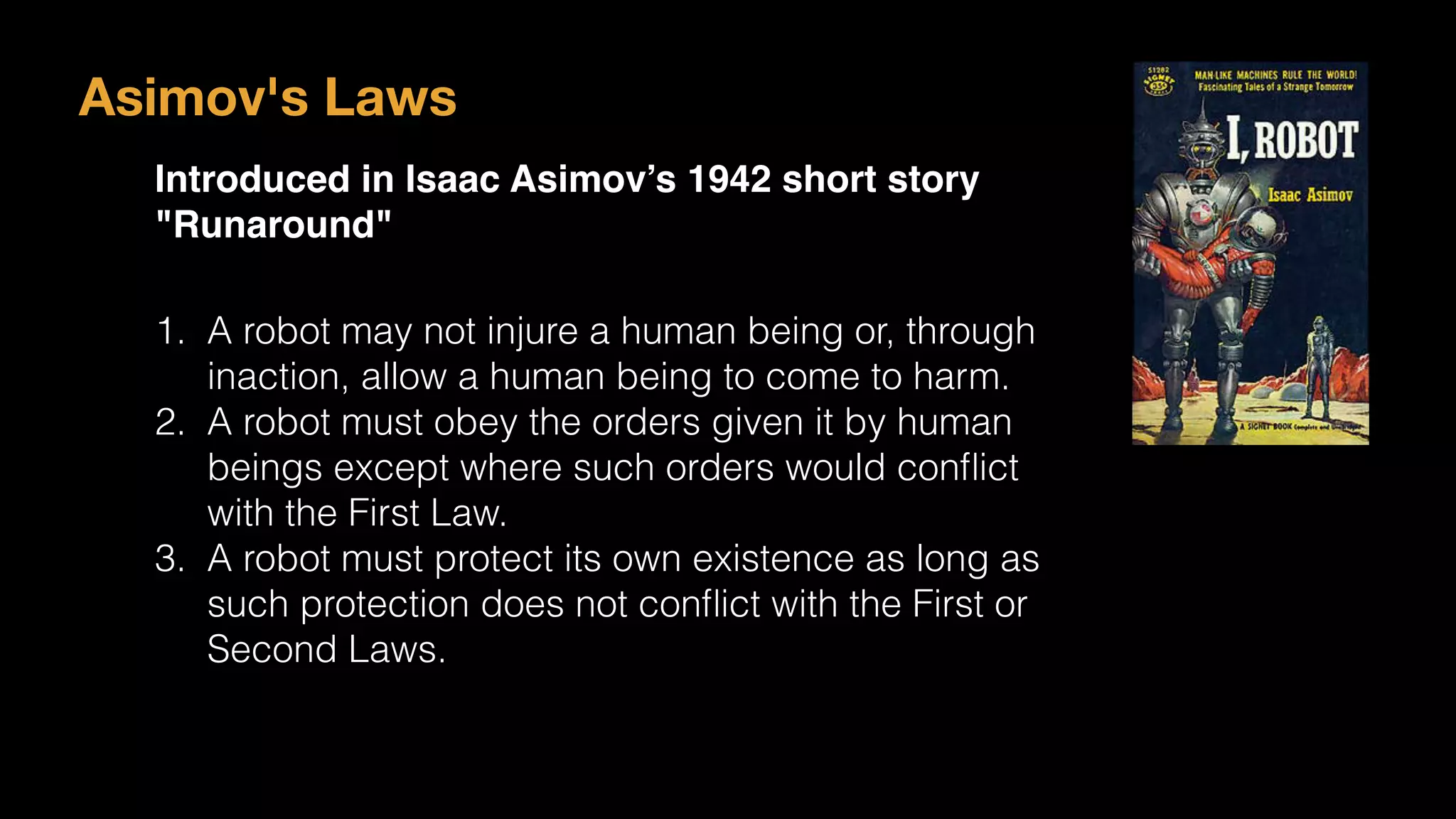Asimov's Laws
Introduced in Isaac Asimov’s 1942 short story
"Runaround"
1. A robot may not injure a human being or, through
inaction, allow a human being to come to harm.
2. A robot must obey the orders given it by human
beings except where such orders would conﬂict
with the First Law.
3. A robot must protect its own existence as long as
such protection does not conﬂict with the First or
Second Laws.
 