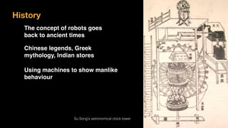 History
The concept of robots goes  
back to ancient times
Chinese legends, Greek
mythology, Indian stores
Using machines to show manlike
behaviour
Su Song's astronomical clock tower
 