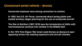 Unmanned aerial vehicle - drones
Unmanned airplanes have strong connection to warfare
In 1959, the U.S. Air Force, concerned about losing pilots over
hostile territory, began planning for the use of unmanned aircraft
The War of Attrition (1967-1970) saw the introduction of UAVs with
reconnaissance cameras into combat in the Middle East
In the 1973 Yom Kippur War Israel used drones as decoys to spur
opposing forces into wasting expensive anti-aircraft missiles
 