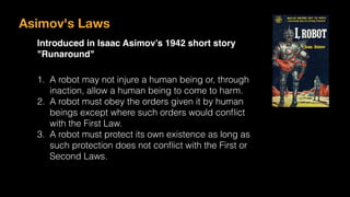 Asimov's Laws
Introduced in Isaac Asimov’s 1942 short story
"Runaround"
1. A robot may not injure a human being or, through
inaction, allow a human being to come to harm.
2. A robot must obey the orders given it by human
beings except where such orders would conﬂict
with the First Law.
3. A robot must protect its own existence as long as
such protection does not conﬂict with the First or
Second Laws.
 