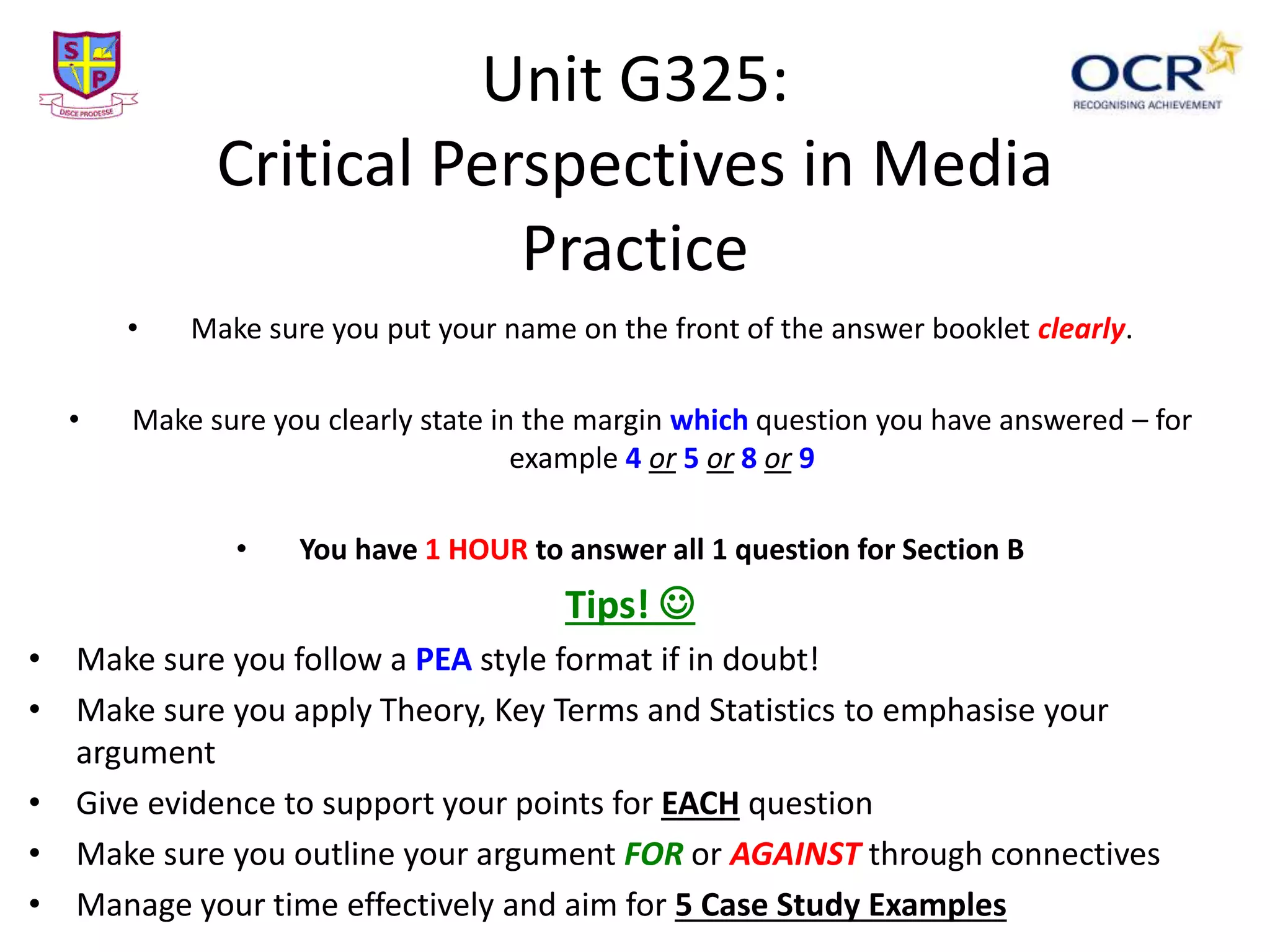 Unit G325:
Critical Perspectives in Media
Practice
• Make sure you put your name on the front of the answer booklet clearly.
• Make sure you clearly state in the margin which question you have answered – for
example 4 or 5 or 8 or 9
• You have 1 HOUR to answer all 1 question for Section B
Tips! 
• Make sure you follow a PEA style format if in doubt!
• Make sure you apply Theory, Key Terms and Statistics to emphasise your
argument
• Give evidence to support your points for EACH question
• Make sure you outline your argument FOR or AGAINST through connectives
• Manage your time effectively and aim for 5 Case Study Examples
 