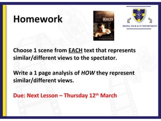 Homework
Choose 1 scene from EACH text that represents
similar/different views to the spectator.
Write a 1 page analysis of HOW they represent
similar/different views.
Due: Next Lesson – Thursday 12th
March
 
