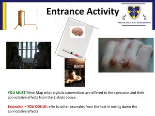 Entrance Activity
YOU MUST Mind-Map what stylistic conventions are offered to the spectator and their
connotative effects from the 2 shots above.
Extension – YOU COULD refer to other examples from the text in noting down the
connotative effects
 