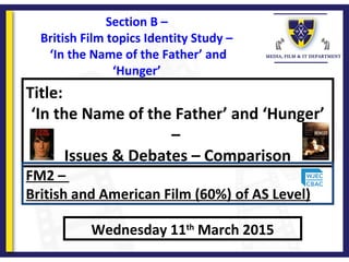 Title:
‘In the Name of the Father’ and ‘Hunger’
–
Issues & Debates – Comparison
Wednesday 11th
March 2015
FM2 –
British and American Film (60%) of AS Level)
Section B –
British Film topics Identity Study –
‘In the Name of the Father’ and
‘Hunger’
 