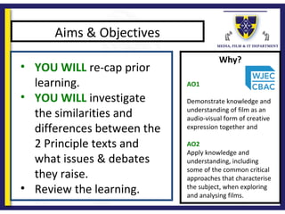 Why?
Aims & Objectives
• YOU WILL re-cap prior
learning.
• YOU WILL investigate
the similarities and
differences between the
2 Principle texts and
what issues & debates
they raise.
• Review the learning.
AO1
Demonstrate knowledge and
understanding of film as an
audio-visual form of creative
expression together and
AO2
Apply knowledge and
understanding, including
some of the common critical
approaches that characterise
the subject, when exploring
and analysing films.
 
