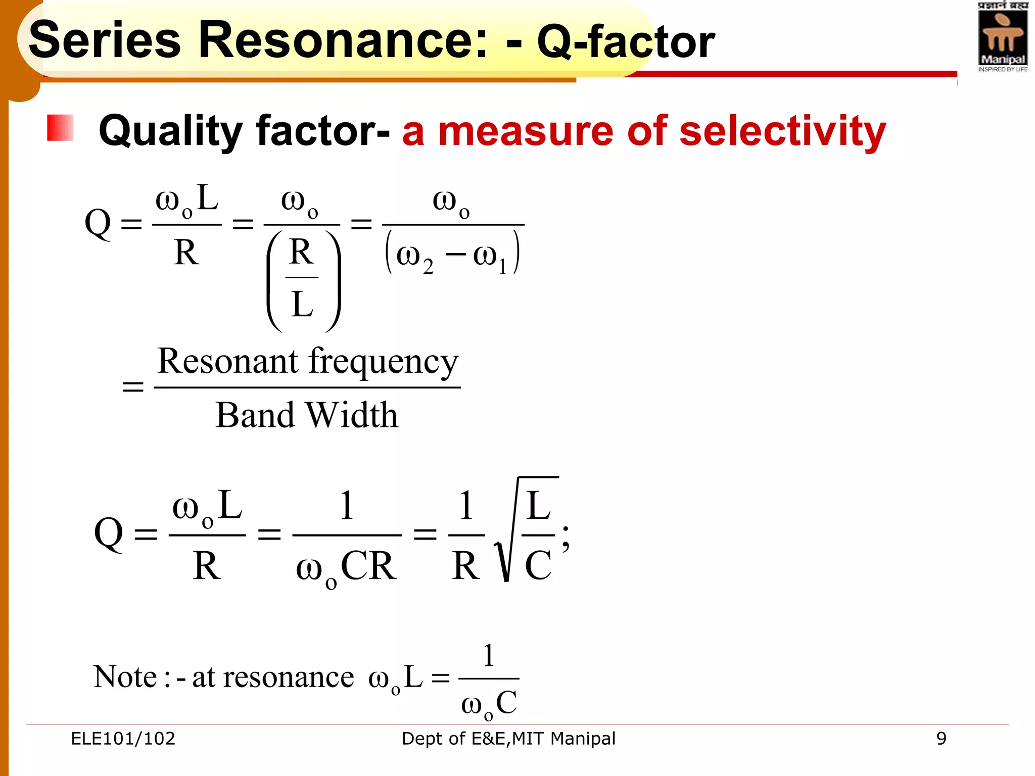 ELE101/102 Dept of E&E,MIT Manipal 9
Series Resonance: - Q-factor
Quality factor- a measure of selectivity
( )
WidthBand
frequencyResonant
ωω
ω
L
R
ω
R
Lω
Q
12
ooo
=
−
=






==
;
C
L
R
1
CRω
1
R
Lω
Q
o
o
===
Cω
1
Lωresonanceat-:Note
o
o =
 