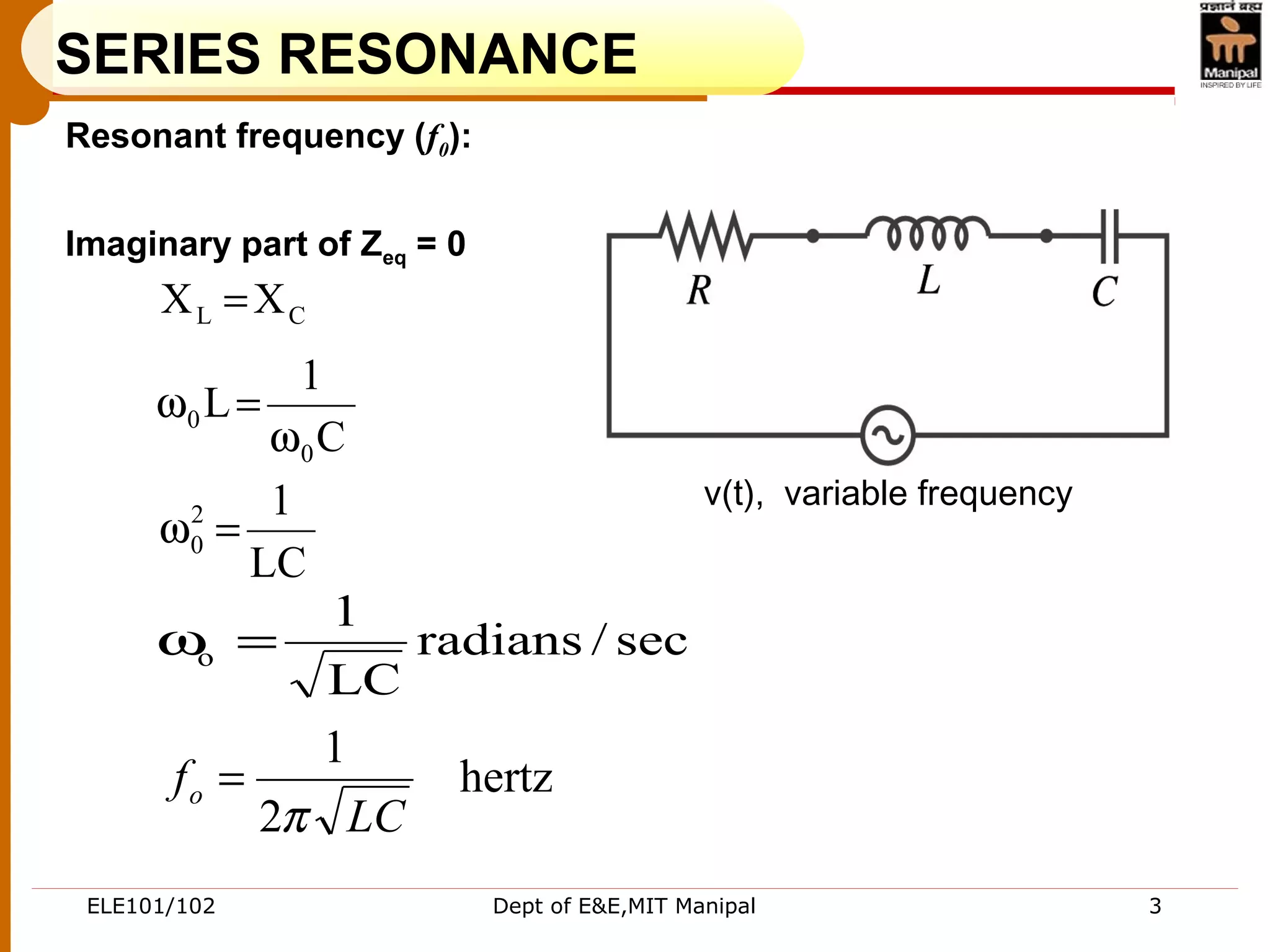 ELE101/102 Dept of E&E,MIT Manipal 3
SERIES RESONANCE
Resonant frequency (f0):
Imaginary part of Zeq = 0
sec/radians
LC
1
o =ω
hertz
2
1
LC
fo
π
=
CL XX =
C
1
L
0
0
ω
=ω
LC
12
0 =ω
v(t), variable frequency
 