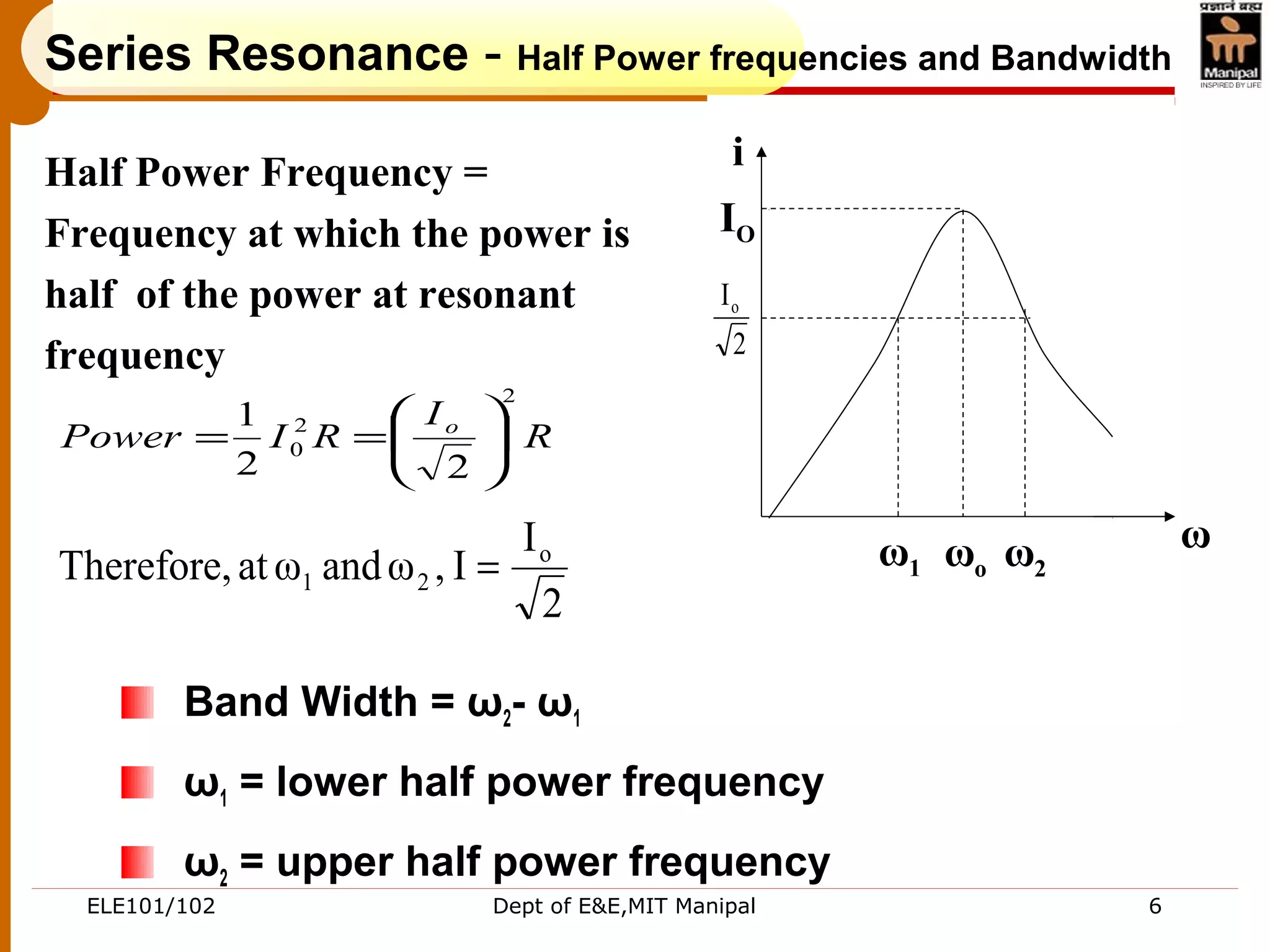 ELE101/102 Dept of E&E,MIT Manipal 6
Series Resonance - Half Power frequencies and Bandwidth
Band Width = ω2- ω1
ω1 = lower half power frequency
ω2 = upper half power frequency
ω1 ωo ω2
i
IO
2
Io
ω
2
I
I,ωandωatTherefore, o
21 =
R
I
RIPower o
2
2
0
22
1






==
Half Power Frequency =
Frequency at which the power is
half of the power at resonant
frequency
 