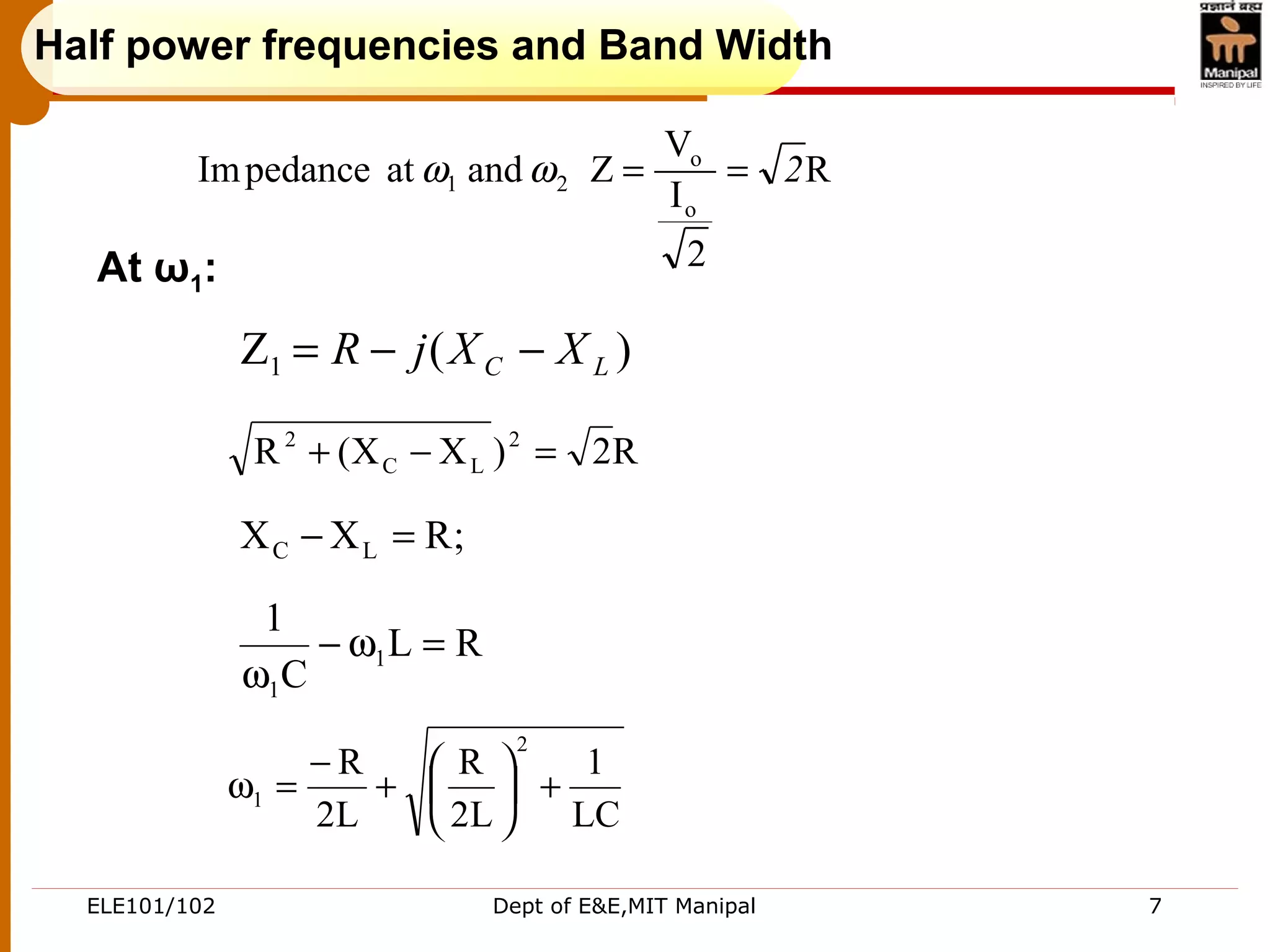 ELE101/102 Dept of E&E,MIT Manipal 7
Half power frequencies and Band Width
R
2
I
V
ZandatpedanceIm
o
o
21 2==ωω
LC
1
L2
R
L2
R
2
1 +





+
−
=ω
)(Z1 LC XXjR −−=
R2)XX(R 2
LC
2
=−+
;RXX LC =−
RL
C
1
1
1
=ω−
ω
At ω1:
 