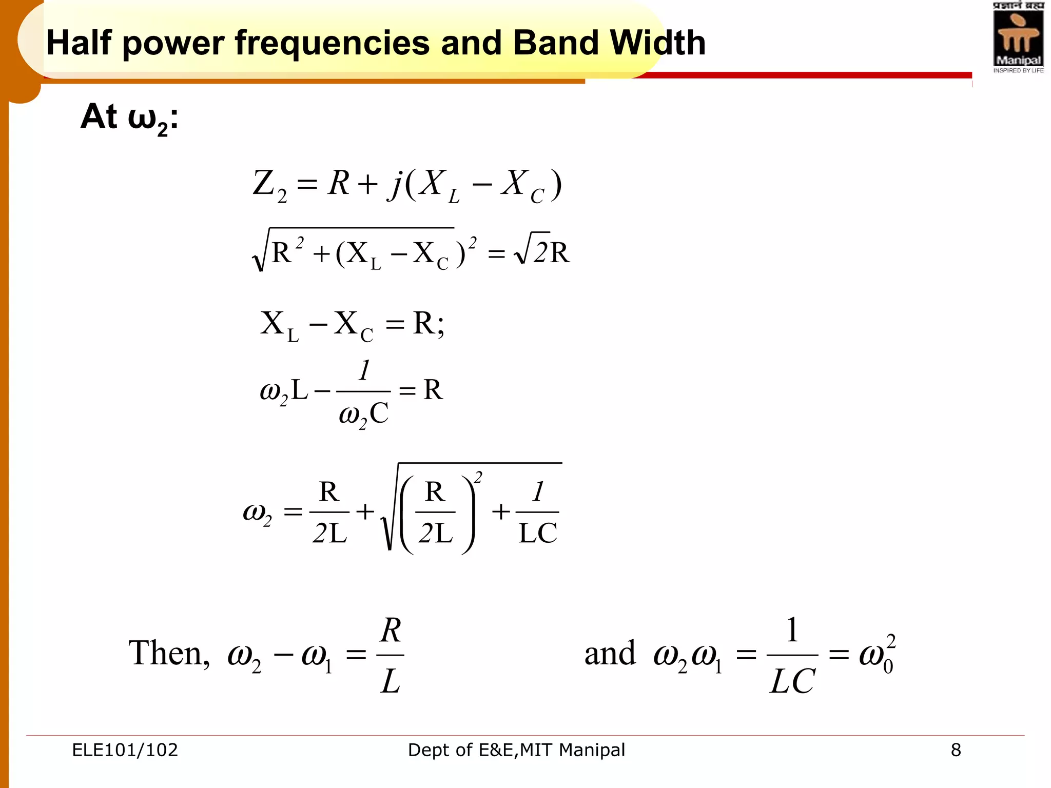 ELE101/102 Dept of E&E,MIT Manipal 8
L
R
=− 12Then, ωω 2
012
1
and ωωω ==
LC
)(Z2 CL XXjR −+=
R)XX(R CL 222
=−+
;RXX CL =−
R
C
L =−
2
2
1
ω
ω
LCL
R
L
R 1
22
2
2 +





+=ω
At ω2:
Half power frequencies and Band Width
 