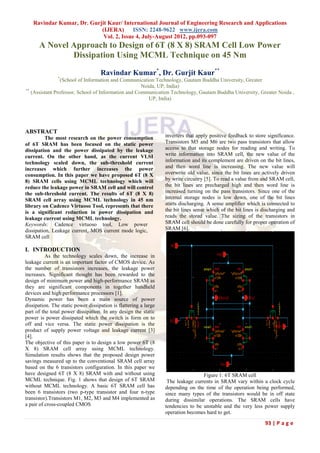 Ravindar Kumar, Dr. Gurjit Kaur/ International Journal of Engineering Research and Applications
                           (IJERA) ISSN: 2248-9622 www.ijera.com
                            Vol. 2, Issue 4, July-August 2012, pp.093-097
      A Novel Approach to Design of 6T (8 X 8) SRAM Cell Low Power
              Dissipation Using MCML Technique on 45 Nm

                                    Ravindar Kumar*, Dr. Gurjit Kaur**
               *
                 (School of Information and Communication Technology, Gautam Buddha University, Greater
                                                     Noida, UP, India)
**
   (Assistant Professor, School of Information and Communication Technology, Gautam Buddha University, Greater Noida ,
                                                        UP, India)




ABSTRACT
          The most research on the power consumption              inverters that apply positive feedback to store significance.
of 6T SRAM has been focused on the static power                   Transistors M5 and M6 are two pass transistors that allow
dissipation and the power dissipated by the leakage               access to that storage nodes for reading and writing. To
current. On the other hand, as the current VLSI                   write information into SRAM cell, the new value of the
technology scaled down, the sub-threshold current                 information and its complement are driven on the bit lines,
increases which further increases the power                       and then word line is increasing. The new value will
consumption. In this paper we have proposed 6T (8 X               overwrite old value, since the bit lines are actively driven
8) SRAM cells using MCML technology which will                    by write circuitry [5]. To read a value from and SRAM cell,
reduce the leakage power in SRAM cell and will control            the bit lines are precharged high and then word line is
the sub-threshold current. The results of 6T (8 X 8)              increased turning on the pass transistors. Since one of the
SRAM cell array using MCML technology in 45 nm                    internal storage nodes is low down, one of the bit lines
library on Cadence Virtuoso Tool, represents that there           starts discharging. A sense amplifier which is connected to
is a significant reduction in power dissipation and               the bit lines sense which of the bit lines is discharging and
leakage current using MCML technology.                            reads the stored value. The sizing of the transistors in
Keywords: Cadence virtuoso tool, Low power                        SRAM cell should be done carefully for proper operation of
dissipation, Leakage current, MOS current mode logic,             SRAM [6].
SRAM cell

I. INTRODUCTION
          As the technology scales down, the increase in
leakage current is an important factor of CMOS device. As
the number of transistors increases, the leakage power
increases. Significant thought has been rewarded to the
design of minimum power and high-performance SRAM as
they are significant components in together handheld
devices and high performance processors [1].
Dynamic power has been a main source of power
dissipation. The static power dissipation is flattering a large
part of the total power dissipation. In any design the static
power is power dissipated which the switch is form on to
off and vice versa. The static power dissipation is the
product of supply power voltage and leakage current [3]
[4].
The objective of this paper is to design a low power 6T (8
X 8) SRAM cell array using MCML technology.
Simulation results shows that the proposed design power
savings measured up to the conventional SRAM cell array
based on the 6 transistors configuration. In this paper we
have designed 6T (8 X 8) SRAM with and without using                               Figure 1: 6T SRAM cell
MCML technique. Fig. 1 shows that design of 6T SRAM                The leakage currents in SRAM vary within a clock cycle
without MCML technology. A basic 6T SRAM cell has                 depending on the time of the operation being performed,
been 6 transistors (two p-type transistor and four n-type         since many types of the transistors would be in off state
transistor).Transistors M1, M2, M3 and M4 implemented as          during dissimilar operations. The SRAM cells have
a pair of cross-coupled CMOS                                      tendencies to be unstable and the very less power supply
                                                                  operation becomes hard to get.

                                                                                                                93 | P a g e
 