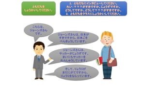 こちらは、
ジョーンズさん
です。 ジョーンズさんは、日本が
すきですから、日本ごを
べんきょうしています。
そして、りょうりが
まだにがてですから、
りょうりをならっています。
ジョーンズさんは、
サッカーがじょうずです。
まいにちサッカーを
れんしゅうしています。
 