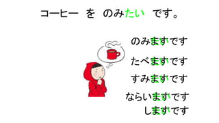 コーヒー を のみたい です。
のみますたいです
たべますたいです
すみますたいです
ならいますたいです
しますたいです
 