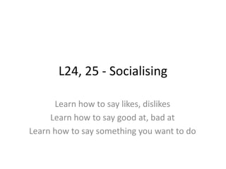 L24, 25 - Socialising
Learn how to say likes, dislikes
Learn how to say good at, bad at
Learn how to say something you want to do
 