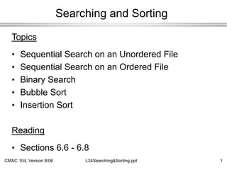 CMSC 104, Version 8/06 1
L24Searching&Sorting.ppt
Searching and Sorting
Topics
• Sequential Search on an Unordered File
• Sequential Search on an Ordered File
• Binary Search
• Bubble Sort
• Insertion Sort
Reading
• Sections 6.6 - 6.8
 