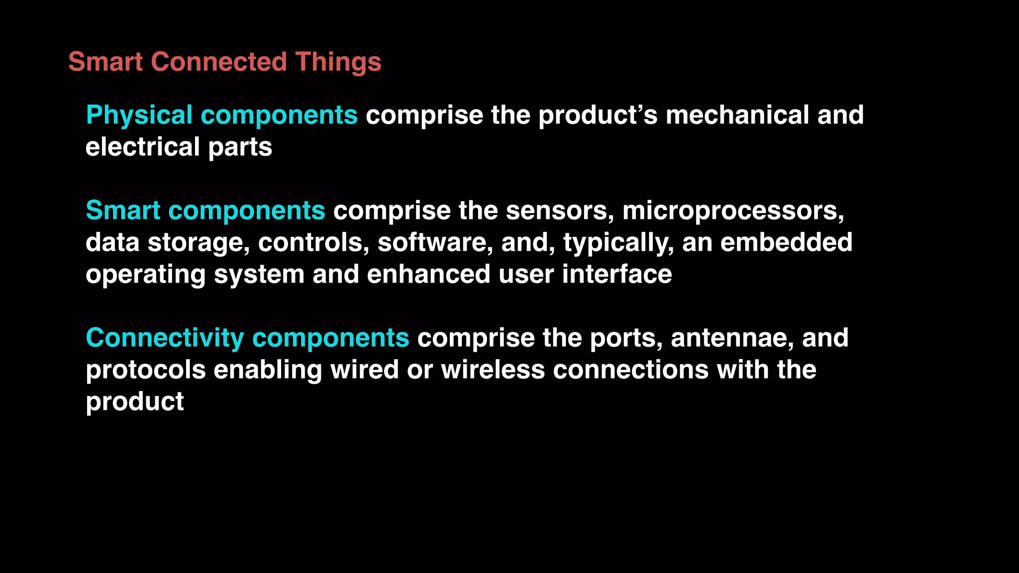 Physical components comprise the product’s mechanical and
electrical parts
Smart components comprise the sensors, microprocessors,
data storage, controls, software, and, typically, an embedded
operating system and enhanced user interface
Connectivity components comprise the ports, antennae, and
protocols enabling wired or wireless connections with the
product
Smart Connected Things
 