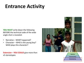 YOU MUST write down the following
BEFORE the technical code of the wide
angle shot is revealed:
• Narrative – WHAT happened?
• Character – WHO is the young boy?
WHO plays this character?
Extension – YOU COULD give more than
x5 stereotypes
Entrance Activity