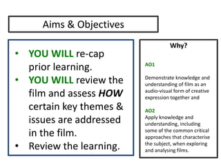 Why?
Aims & Objectives
• YOU WILL re-cap
prior learning.
• YOU WILL review the
film and assess HOW
certain key themes &
issues are addressed
in the film.
• Review the learning.
AO1
Demonstrate knowledge and
understanding of film as an
audio-visual form of creative
expression together and
AO2
Apply knowledge and
understanding, including
some of the common critical
approaches that characterise
the subject, when exploring
and analysing films.