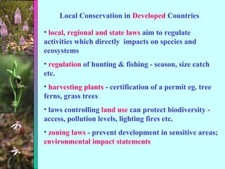 Local Conservation in  Developed  Countries local, regional and state laws  aim to regulate activities which directly  impacts on species and ecosystems regulation  of hunting & fishing - season, size catch etc. harvesting plants  - certification of a permit eg. tree ferns, grass trees laws controlling  land use  can protect biodiversity - access, pollution levels, lighting fires etc. zoning laws  - prevent development in sensitive areas;  environmental impact statements 