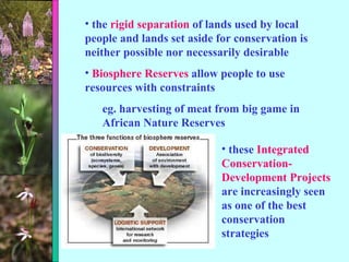 the  rigid separation  of lands used by local people and lands set aside for conservation is neither possible nor necessarily desirable Biosphere Reserves  allow people to use resources with constraints eg. harvesting of meat from big game in African Nature Reserves these  Integrated Conservation-Development Projects  are increasingly seen as one of the best conservation strategies 