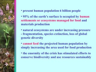 present human population 6 billion people 95% of the earth’s surface is occupied by  human settlements or ecosystems managed for food  and materials production natural ecosystems are under increasing pressure - fragmentation, species extinction, loss of global genetic diversity cannot feed  the projected human population by simply increasing the area used for food production the enormity of the crisis has stimulated efforts to conserve biodiversity and use resources sustainably 