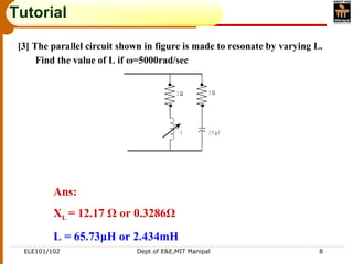 ELE101/102 Dept of E&E,MIT Manipal 8
Tutorial
[3] The parallel circuit shown in figure is made to resonate by varying L.
Find the value of L if ω=5000rad/sec
2 Ω 5 Ω
L 2 0 µ F
Ans:
XL = 12.17 Ω or 0.3286Ω
L = 65.73μH or 2.434mH
 