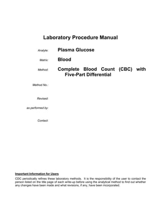 Laboratory Procedure Manual
Analyte:
Matrix:
Method:

Plasma Glucose
Blood
Complete Blood Count (CBC) with
Five-Part Differential

Method No.:

Revised:
as performed by:

Contact:

Important Information for Users
CDC periodically refines these laboratory methods. It is the responsibility of the user to contact the
person listed on the title page of each write-up before using the analytical method to find out whether
any changes have been made and what revisions, if any, have been incorporated.

 