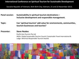 International Conference on Spiritual Tourism for Sustainable Development
Socialist Republic of Vietnam, Ninh Binh City, Vietnam, 21 and 22 November 2013.
Panel session: Sustainability in spiritual tourism destinations –
Inclusive development and responsible management.
Topic: Can ‘spiritual tourism’ add value for environments, communities,
tourism businesses and tourists?
Presenter: Steve Noakes
Pacific Asia Tourism Pty Ltd
NGOs: Global Sustainable Tourism Council, Sustainable Travel International &
Judge: Wild Asia Responsible Tourism Awards
 