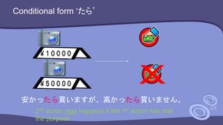Conditional form ‘たら’
安かったら買いますが、高かったら買いません。
2nd action may happens if the 1st action has met
the purpose
 
