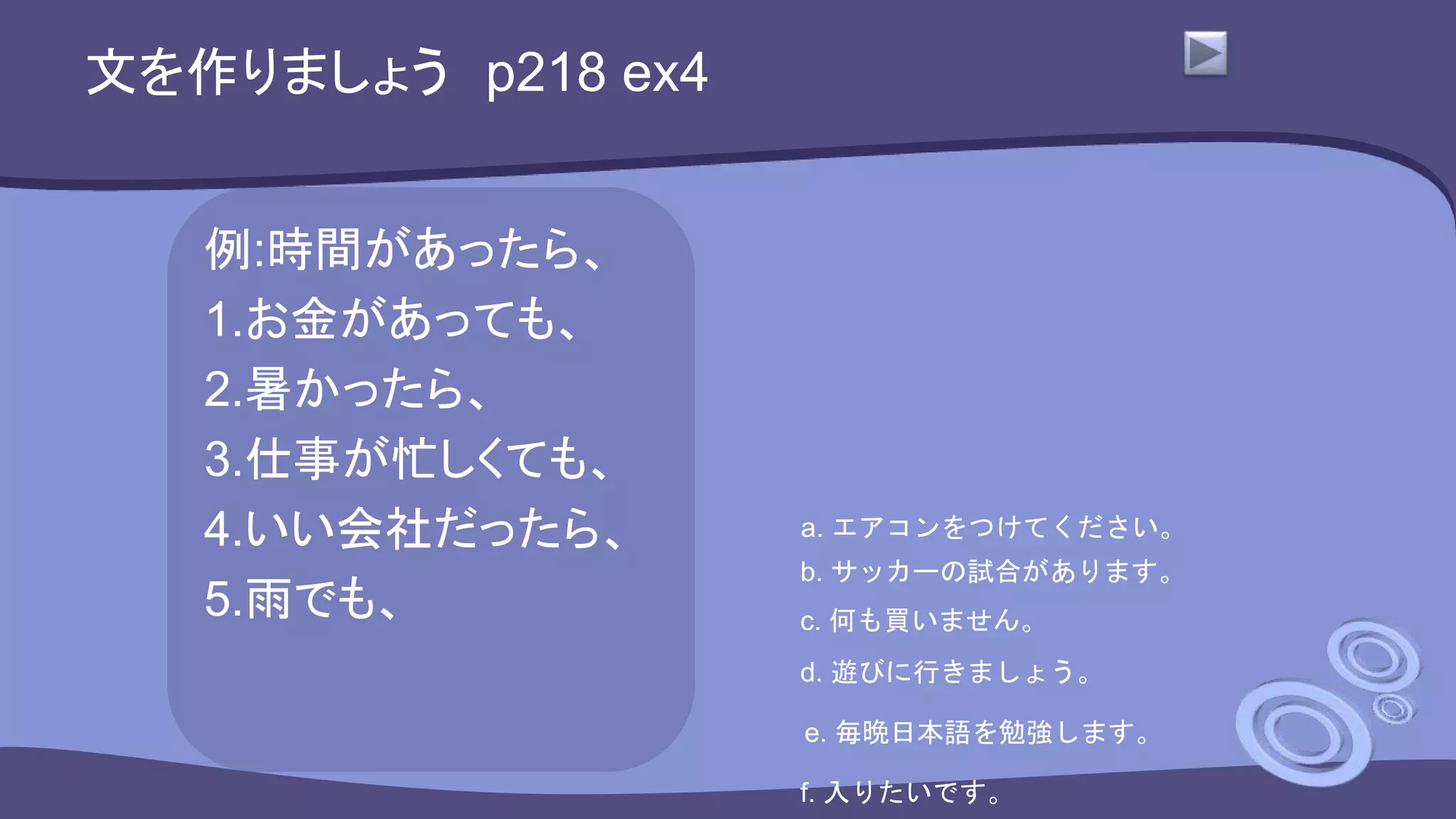 文を作りましょう p218 ex4
例:時間があったら、
1.お金があっても、
2.暑かったら、
3.仕事が忙しくても、
4.いい会社だったら、
5.雨でも、
a. エアコンをつけてください。
b. サッカーの試合があります。
c. 何も買いません。
d. 遊びに行きましょう。
e. 毎晩日本語を勉強します。
f. 入りたいです。
 