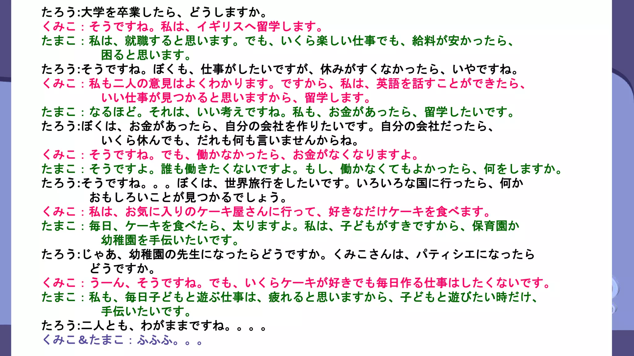 たろう:大学を卒業したら、どうしますか。
くみこ：そうですね。私は、イギリスへ留学します。
たまこ：私は、就職すると思います。でも、いくら楽しい仕事でも、給料が安かったら、
困ると思います。
たろう:そうですね。ぼくも、仕事がしたいですが、休みがすくなかったら、いやですね。
くみこ：私も二人の意見はよくわかります。ですから、私は、英語を話すことができたら、
いい仕事が見つかると思いますから、留学します。
たまこ：なるほど。それは、いい考えですね。私も、お金があったら、留学したいです。
たろう:ぼくは、お金があったら、自分の会社を作りたいです。自分の会社だったら、
いくら休んでも、だれも何も言いませんからね。
くみこ：そうですね。でも、働かなかったら、お金がなくなりますよ。
たまこ：そうですよ。誰も働きたくないですよ。もし、働かなくてもよかったら、何をしますか。
たろう:そうですね。。。ぼくは、世界旅行をしたいです。いろいろな国に行ったら、何か
おもしろいことが見つかるでしょう。
くみこ：私は、お気に入りのケーキ屋さんに行って、好きなだけケーキを食べます。
たまこ：毎日、ケーキを食べたら、太りますよ。私は、子どもがすきですから、保育園か
幼稚園を手伝いたいです。
たろう:じゃあ、幼稚園の先生になったらどうですか。くみこさんは、パティシエになったら
どうですか。
くみこ：うーん、そうですね。でも、いくらケーキが好きでも毎日作る仕事はしたくないです。
たまこ：私も、毎日子どもと遊ぶ仕事は、疲れると思いますから、子どもと遊びたい時だけ、
手伝いたいです。
たろう:二人とも、わがままですね。。。。
くみこ＆たまこ：ふふふ。。。
 