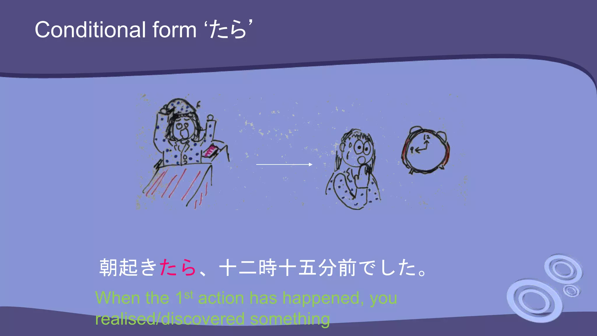 Conditional form ‘たら’
朝起きたら、十二時十五分前でした。
When the 1st action has happened, you
realised/discovered something
 