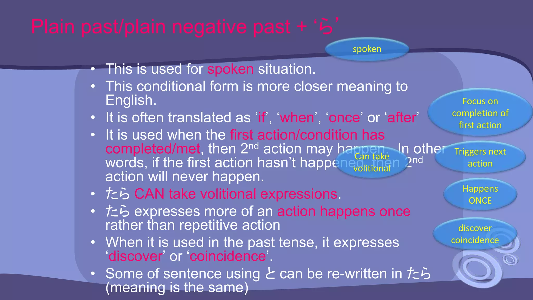 Plain past/plain negative past + ‘ら’
• This is used for spoken situation.
• This conditional form is more closer meaning to
English.
• It is often translated as ‘if’, ‘when’, ‘once’ or ‘after’
• It is used when the first action/condition has
completed/met, then 2nd action may happen. In other
words, if the first action hasn’t happened, then 2nd
action will never happen.
• たら CAN take volitional expressions.
• たら expresses more of an action happens once
rather than repetitive action
• When it is used in the past tense, it expresses
‘discover’ or ‘coincidence’.
• Some of sentence using と can be re-written in たら
(meaning is the same)
spoken
Focus on
completion of
first action
Can take
volitional
Happens
ONCE
discover
coincidence
Triggers next
action
 