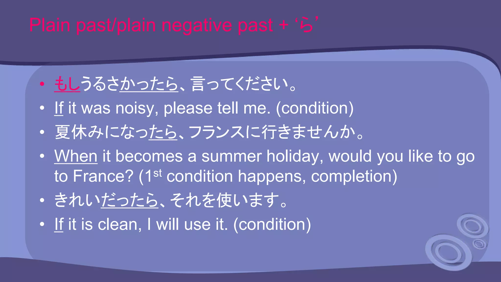 Plain past/plain negative past + ‘ら’
• もしうるさかったら、言ってください。
• If it was noisy, please tell me. (condition)
• 夏休みになったら、フランスに行きませんか。
• When it becomes a summer holiday, would you like to go
to France? (1st condition happens, completion)
• きれいだったら、それを使います。
• If it is clean, I will use it. (condition)
 