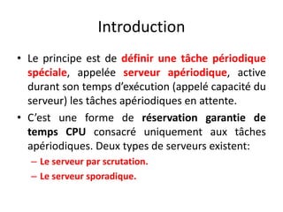Introduction
Introduction
Introduction
Introduction
Le principe est de définir une tâche périodique
• Le principe est de définir une tâche périodique
• Le principe est de définir une tâche périodique
spéciale, appelée serveur apériodique, active
spéciale, appelée serveur apériodique, active
spéciale, appelée serveur apériodique, active
durant son temps d’exécution (appelé capacité du
durant son temps d’exécution (appelé capacité du
serveur) les tâches apériodiques en attente.
durant son temps d’exécution (appelé capacité du
serveur) les tâches apériodiques en attente.
serveur) les tâches apériodiques en attente.
C’est une forme de réservation garantie de
• C’est une forme de réservation garantie de
• C’est une forme de réservation garantie de
temps CPU consacré uniquement aux tâches
temps CPU consacré uniquement aux tâches
temps CPU consacré uniquement aux tâches
apériodiques. Deux types de serveurs existent:
apériodiques. Deux types de serveurs existent:
apériodiques. Deux types de serveurs existent:
– Le serveur par scrutation.
– Le serveur par scrutation.
– Le serveur sporadique.
– Le serveur sporadique.
 