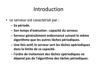 Introduction
Introduction
Introduction
Introduction
Le serveur est caractérisé par :
• Le serveur est caractérisé par :
• Le serveur est caractérisé par :
– Sa période.
– Sa période.
– Sa période.
– Son temps d'exécution : capacité du serveur.
– Son temps d'exécution : capacité du serveur.
– Son temps d'exécution : capacité du serveur.
– Serveur généralement ordonnancé suivant le même
– Serveur généralement ordonnancé suivant le même
algorithme que les autres tâches périodiques.
algorithme que les autres tâches périodiques.
algorithme que les autres tâches périodiques.
– Une fois actif, le serveur sert les tâches apériodiques
– Une fois actif, le serveur sert les tâches apériodiques
Une fois actif, le serveur sert les tâches apériodiques
dans la limite de sa capacité.
dans la limite de sa capacité.
– l'ordre de traitement des tâches apériodiques ne
– l'ordre de traitement des tâches apériodiques ne
– l'ordre de traitement des tâches apériodiques ne
dépend pas de l'algorithme des tâches périodiques.
dépend pas de l'algorithme des tâches périodiques.
 