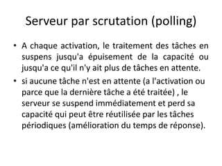 Serveur par scrutation (polling)
Serveur par scrutation (polling)
Serveur par scrutation (polling)
Serveur par scrutation (polling)
A chaque activation, le traitement des tâches en
• A chaque activation, le traitement des tâches en
• A chaque activation, le traitement des tâches en
suspens jusqu'a épuisement de la capacité ou
suspens jusqu'a épuisement de la capacité ou
suspens jusqu'a épuisement de la capacité ou
jusqu'a ce qu'il n'y ait plus de tâches en attente.
jusqu'a ce qu'il n'y ait plus de tâches en attente.
jusqu'a ce qu'il n'y ait plus de tâches en attente.
• si aucune tâche n'est en attente (a l'activation ou
• si aucune tâche n'est en attente (a l'activation ou
parce que la dernière tâche a été traitée) , le
si aucune tâche n'est en attente (a l'activation ou
parce que la dernière tâche a été traitée) , le
parce que la dernière tâche a été traitée) , le
serveur se suspend immédiatement et perd sa
serveur se suspend immédiatement et perd sa
serveur se suspend immédiatement et perd sa
capacité qui peut être réutilisée par les tâches
capacité qui peut être réutilisée par les tâches
périodiques (amélioration du temps de réponse).
capacité qui peut être réutilisée par les tâches
périodiques (amélioration du temps de réponse).
périodiques (amélioration du temps de réponse).
 