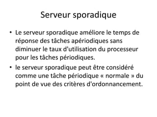 Serveur sporadique
Serveur sporadique
Serveur sporadique
Serveur sporadique
Le serveur sporadique améliore le temps de
• Le serveur sporadique améliore le temps de
• Le serveur sporadique améliore le temps de
réponse des tâches apériodiques sans
réponse des tâches apériodiques sans
réponse des tâches apériodiques sans
diminuer le taux d'utilisation du processeur
diminuer le taux d'utilisation du processeur
diminuer le taux d'utilisation du processeur
pour les tâches périodiques.
pour les tâches périodiques.
pour les tâches périodiques.
• le serveur sporadique peut être considéré
• le serveur sporadique peut être considéré
• le serveur sporadique peut être considéré
comme une tâche périodique « normale » du
comme une tâche périodique « normale » du
point de vue des critères d'ordonnancement.
comme une tâche périodique « normale » du
point de vue des critères d'ordonnancement.
point de vue des critères d'ordonnancement.
 