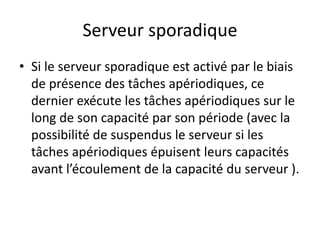 Serveur sporadique
Serveur sporadique
Serveur sporadique
Serveur sporadique
Si le serveur sporadique est activé par le biais
• Si le serveur sporadique est activé par le biais
• Si le serveur sporadique est activé par le biais
de présence des tâches apériodiques, ce
de présence des tâches apériodiques, ce
de présence des tâches apériodiques, ce
dernier exécute les tâches apériodiques sur le
dernier exécute les tâches apériodiques sur le
dernier exécute les tâches apériodiques sur le
long de son capacité par son période (avec la
long de son capacité par son période (avec la
long de son capacité par son période (avec la
possibilité de suspendus le serveur si les
possibilité de suspendus le serveur si les
tâches apériodiques épuisent leurs capacités
tâches apériodiques épuisent leurs capacités
tâches apériodiques épuisent leurs capacités
avant l’écoulement de la capacité du serveur ).
avant l’écoulement de la capacité du serveur ).
avant l’écoulement de la capacité du serveur ).
 