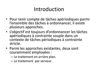 Introduction
Introduction
Introduction
Introduction
• Pour tenir compte de tâches apériodiques parmi
• Pour tenir compte de tâches apériodiques parmi
• Pour tenir compte de tâches apériodiques parmi
l’ensemble des tâches à ordonnancer, il existe
l’ensemble des tâches à ordonnancer, il existe
plusieurs approches.
plusieurs approches.
plusieurs approches.
• L’objectif est toujours d’ordonnancer les tâches
• L’objectif est toujours d’ordonnancer les tâches
apériodiques à contrainte souple dans un
apériodiques à contrainte souple dans un
contexte de tâches périodiques à contrainte
apériodiques à contrainte souple dans un
contexte de tâches périodiques à contrainte
contexte de tâches périodiques à contrainte
stricte.
stricte.
• Parmi les approches existantes, deux sont
• Parmi les approches existantes, deux sont
• Parmi les approches existantes, deux sont
couramment employées :
couramment employées :
– Le traitement en arrière plan.
– Le traitement en arrière plan.
– Le traitement en arrière plan.
– Le traitement par serveur.
– Le traitement par serveur.
 