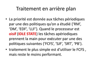 Traitement en arrière plan
Traitement en arrière plan
Traitement en arrière plan
Traitement en arrière plan
La priorité est donnée aux tâches périodiques
• La priorité est donnée aux tâches périodiques
• La priorité est donnée aux tâches périodiques
par une des politiques qu’on a étudié {‘RM’,
par une des politiques qu’on a étudié {‘RM’,
par une des politiques qu’on a étudié {‘RM’,
‘DM’, ‘EDF’, ‘LLF’}. Quand le processeur est
‘DM’, ‘EDF’, ‘LLF’}. Quand le processeur est
‘DM’, ‘EDF’, ‘LLF’}. Quand le processeur est
oisif (IDLE STATE) les tâches apériodiques
oisif (IDLE STATE) les tâches apériodiques
oisif (IDLE STATE) les tâches apériodiques
prennent la main pour exécuter par une des
prennent la main pour exécuter par une des
politiques suivantes {‘FCFS’, ‘SJF’, ‘SRT’, ‘PB’}.
politiques suivantes {‘FCFS’, ‘SJF’, ‘SRT’, ‘PB’}.
politiques suivantes {‘FCFS’, ‘SJF’, ‘SRT’, ‘PB’}.
traitement le plus simple est d’utiliser le FCFS ,
• traitement le plus simple est d’utiliser le FCFS ,
• traitement le plus simple est d’utiliser le FCFS ,
mais reste le moins performant.
mais reste le moins performant.
mais reste le moins performant.
 
