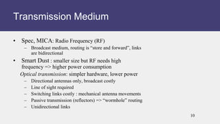 • Spec, MICA: Radio Frequency (RF)
– Broadcast medium, routing is “store and forward”, links
are bidirectional
• Smart Dust : smaller size but RF needs high
frequency => higher power consumption
Optical transmission: simpler hardware, lower power
– Directional antennas only, broadcast costly
– Line of sight required
– Switching links costly : mechanical antenna movements
– Passive transmission (reflectors) => “wormhole” routing
– Unidirectional links
Transmission Medium
10
 