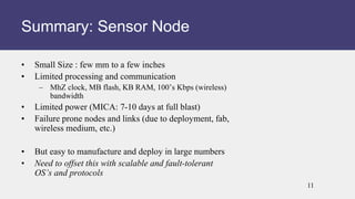 • Small Size : few mm to a few inches
• Limited processing and communication
– MhZ clock, MB flash, KB RAM, 100’s Kbps (wireless)
bandwidth
• Limited power (MICA: 7-10 days at full blast)
• Failure prone nodes and links (due to deployment, fab,
wireless medium, etc.)
• But easy to manufacture and deploy in large numbers
• Need to offset this with scalable and fault-tolerant
OS’s and protocols
Summary: Sensor Node
11
 