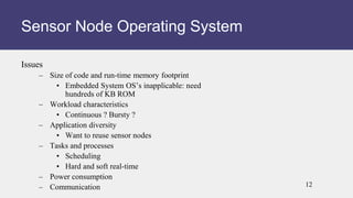 Issues
– Size of code and run-time memory footprint
• Embedded System OS’s inapplicable: need
hundreds of KB ROM
– Workload characteristics
• Continuous ? Bursty ?
– Application diversity
• Want to reuse sensor nodes
– Tasks and processes
• Scheduling
• Hard and soft real-time
– Power consumption
– Communication
Sensor Node Operating System
12
 