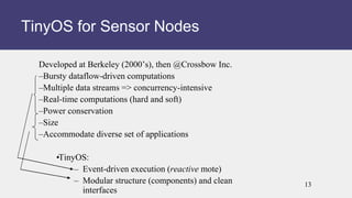 Developed at Berkeley (2000’s), then @Crossbow Inc.
–Bursty dataflow-driven computations
–Multiple data streams => concurrency-intensive
–Real-time computations (hard and soft)
–Power conservation
–Size
–Accommodate diverse set of applications
•
TinyOS:
– Event-driven execution (reactive mote)
– Modular structure (components) and clean
interfaces
TinyOS for Sensor Nodes
13
 