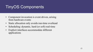 • Component invocation is event driven, arising
from hardware events
• Static allocation only avoids run-time overhead
• Scheduling: dynamic, hard (or soft) real-time
• Explicit interfaces accommodate different
applications
TinyOS Components
15
 