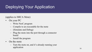 (applies to MICA Mote)
• On your PC
– Write NesC program
– Compile to an executable for the mote
– (Simulate and Debug)
– Plug the mote into the port through a connector
board
– Install the program
• On the mote
– Turn the mote on, and it’s already running your
application
Deploying Your Application
16
 